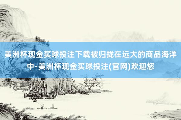 美洲杯现金买球投注下载被归拢在远大的商品海洋中-美洲杯现金买球投注(官网)欢迎您