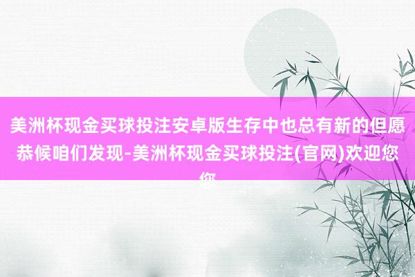 美洲杯现金买球投注安卓版生存中也总有新的但愿恭候咱们发现-美洲杯现金买球投注(官网)欢迎您
