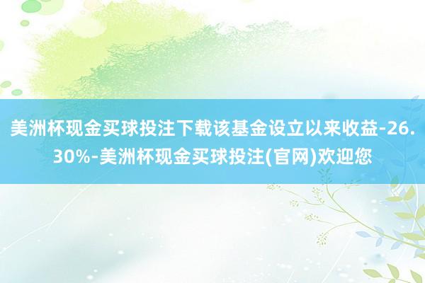 美洲杯现金买球投注下载该基金设立以来收益-26.30%-美洲杯现金买球投注(官网)欢迎您
