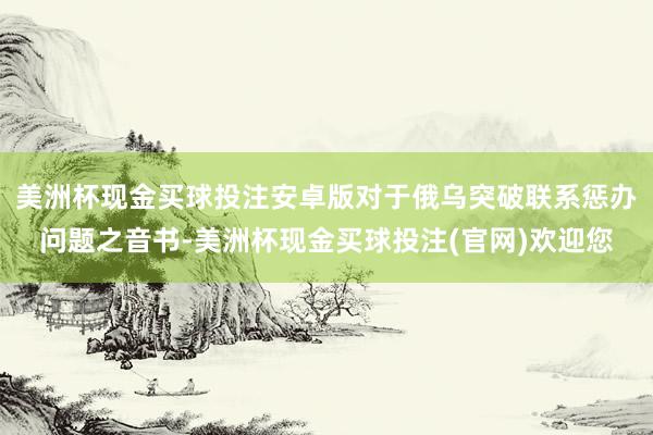 美洲杯现金买球投注安卓版对于俄乌突破联系惩办问题之音书-美洲杯现金买球投注(官网)欢迎您