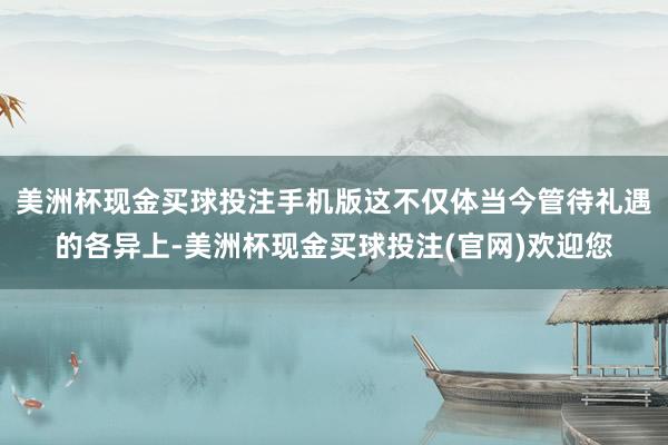 美洲杯现金买球投注手机版这不仅体当今管待礼遇的各异上-美洲杯现金买球投注(官网)欢迎您