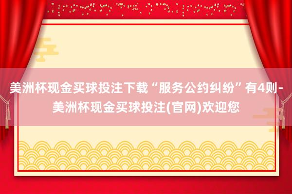 美洲杯现金买球投注下载“服务公约纠纷”有4则-美洲杯现金买球投注(官网)欢迎您
