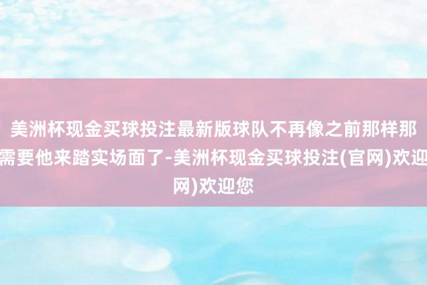 美洲杯现金买球投注最新版球队不再像之前那样那么需要他来踏实场面了-美洲杯现金买球投注(官网)欢迎您