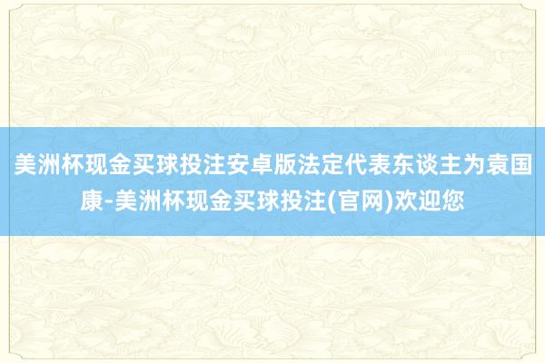 美洲杯现金买球投注安卓版法定代表东谈主为袁国康-美洲杯现金买球投注(官网)欢迎您