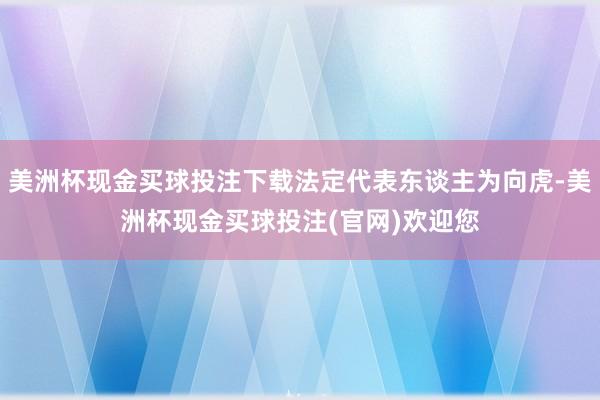 美洲杯现金买球投注下载法定代表东谈主为向虎-美洲杯现金买球投注(官网)欢迎您