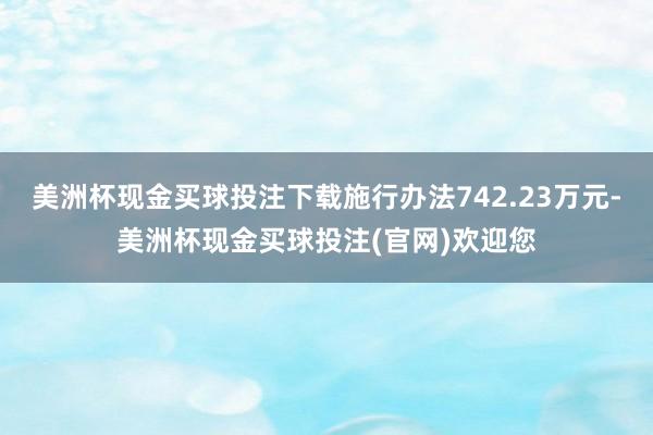 美洲杯现金买球投注下载施行办法742.23万元-美洲杯现金买球投注(官网)欢迎您