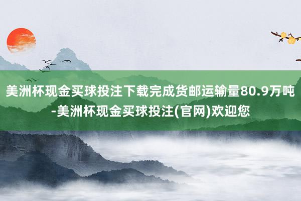 美洲杯现金买球投注下载完成货邮运输量80.9万吨-美洲杯现金买球投注(官网)欢迎您