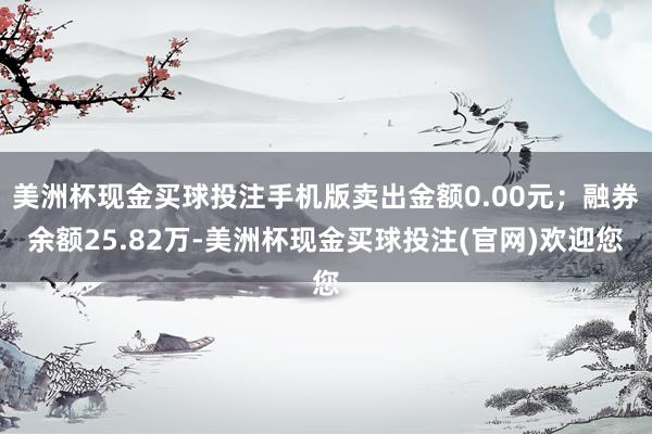 美洲杯现金买球投注手机版卖出金额0.00元；融券余额25.82万-美洲杯现金买球投注(官网)欢迎您