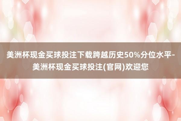 美洲杯现金买球投注下载跨越历史50%分位水平-美洲杯现金买球投注(官网)欢迎您