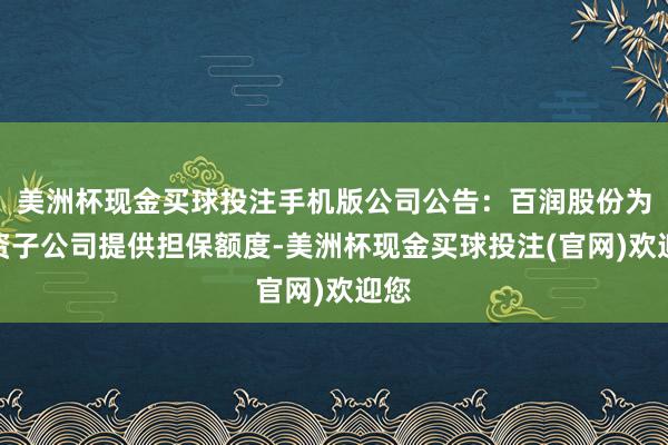 美洲杯现金买球投注手机版公司公告：百润股份为全资子公司提供担保额度-美洲杯现金买球投注(官网)欢迎您