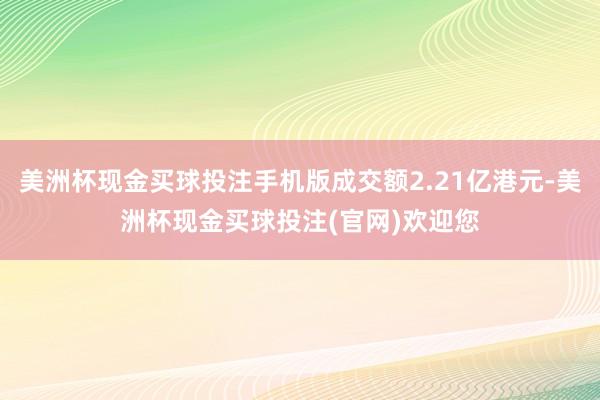 美洲杯现金买球投注手机版成交额2.21亿港元-美洲杯现金买球投注(官网)欢迎您