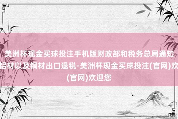 美洲杯现金买球投注手机版财政部和税务总局通知取消铝材以及铜材出口退税-美洲杯现金买球投注(官网)欢迎您