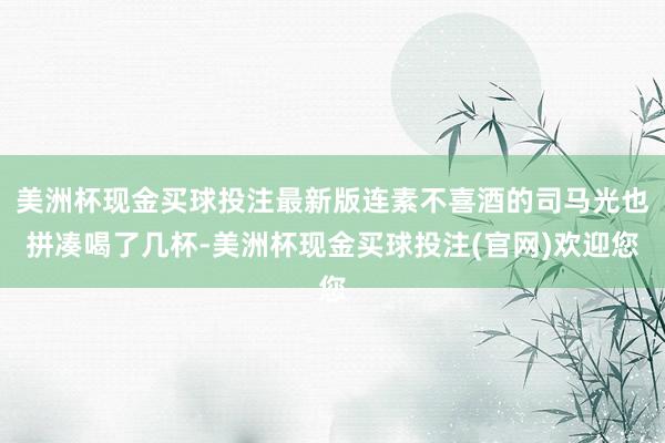 美洲杯现金买球投注最新版连素不喜酒的司马光也拼凑喝了几杯-美洲杯现金买球投注(官网)欢迎您