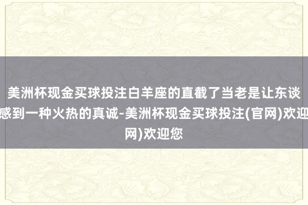美洲杯现金买球投注白羊座的直截了当老是让东谈主感到一种火热的真诚-美洲杯现金买球投注(官网)欢迎您