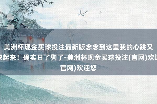 美洲杯现金买球投注最新版念念到这里我的心跳又加快起来！确实日了狗了-美洲杯现金买球投注(官网)欢迎您
