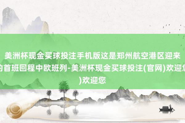 美洲杯现金买球投注手机版这是郑州航空港区迎来的首班回程中欧班列-美洲杯现金买球投注(官网)欢迎您