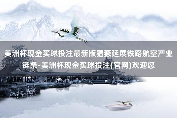 美洲杯现金买球投注最新版猖獗延展铁路航空产业链条-美洲杯现金买球投注(官网)欢迎您