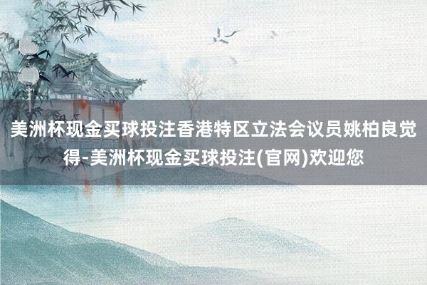 美洲杯现金买球投注香港特区立法会议员姚柏良觉得-美洲杯现金买球投注(官网)欢迎您