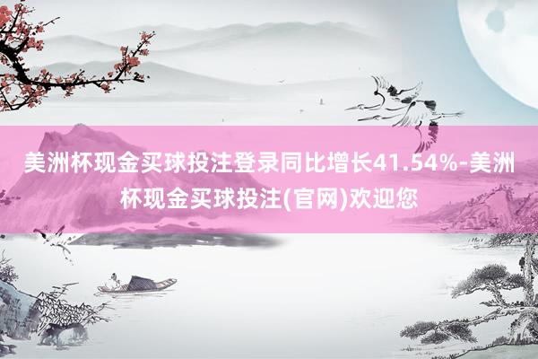 美洲杯现金买球投注登录同比增长41.54%-美洲杯现金买球投注(官网)欢迎您