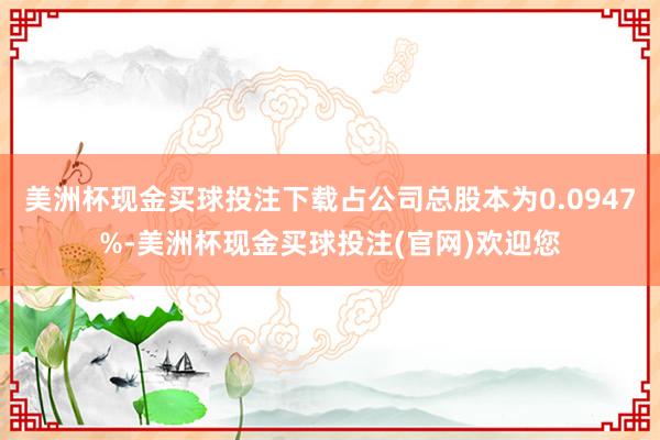 美洲杯现金买球投注下载占公司总股本为0.0947%-美洲杯现金买球投注(官网)欢迎您