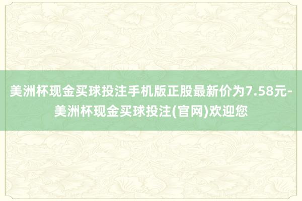 美洲杯现金买球投注手机版正股最新价为7.58元-美洲杯现金买球投注(官网)欢迎您