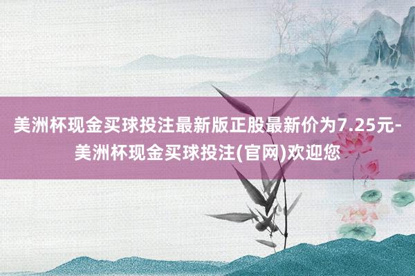 美洲杯现金买球投注最新版正股最新价为7.25元-美洲杯现金买球投注(官网)欢迎您