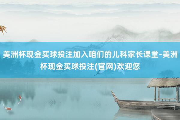美洲杯现金买球投注加入咱们的儿科家长课堂-美洲杯现金买球投注(官网)欢迎您