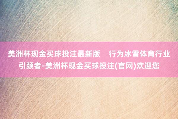 美洲杯现金买球投注最新版    行为冰雪体育行业引颈者-美洲杯现金买球投注(官网)欢迎您