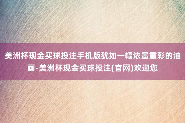 美洲杯现金买球投注手机版犹如一幅浓墨重彩的油画-美洲杯现金买球投注(官网)欢迎您
