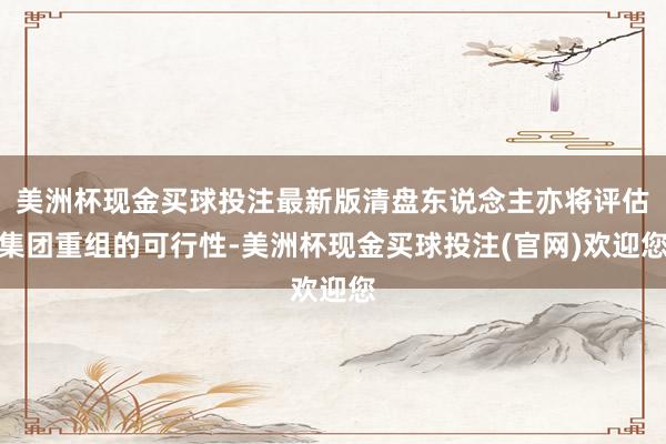 美洲杯现金买球投注最新版清盘东说念主亦将评估集团重组的可行性-美洲杯现金买球投注(官网)欢迎您