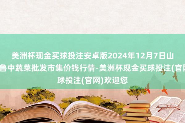 美洲杯现金买球投注安卓版2024年12月7日山东淄博市鲁中蔬菜批发市集价钱行情-美洲杯现金买球投注(官网)欢迎您