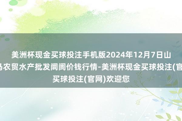 美洲杯现金买球投注手机版2024年12月7日山东德州黑马农贸水产批发阛阓价钱行情-美洲杯现金买球投注(官网)欢迎您