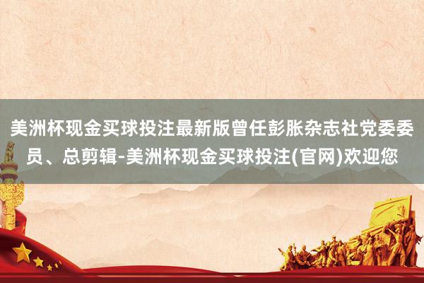 美洲杯现金买球投注最新版曾任彭胀杂志社党委委员、总剪辑-美洲杯现金买球投注(官网)欢迎您