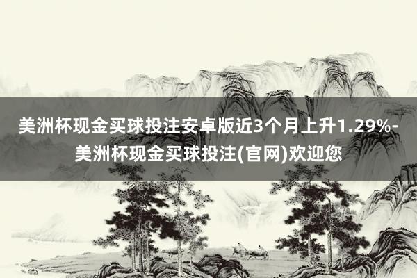 美洲杯现金买球投注安卓版近3个月上升1.29%-美洲杯现金买球投注(官网)欢迎您
