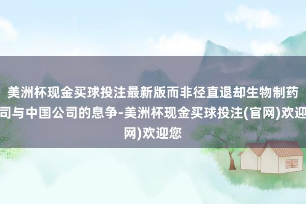 美洲杯现金买球投注最新版而非径直退却生物制药公司与中国公司的息争-美洲杯现金买球投注(官网)欢迎您