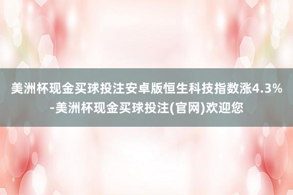 美洲杯现金买球投注安卓版恒生科技指数涨4.3%-美洲杯现金买球投注(官网)欢迎您