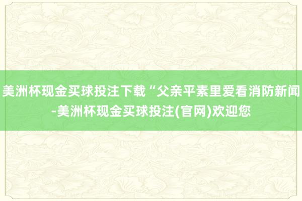 美洲杯现金买球投注下载“父亲平素里爱看消防新闻-美洲杯现金买球投注(官网)欢迎您