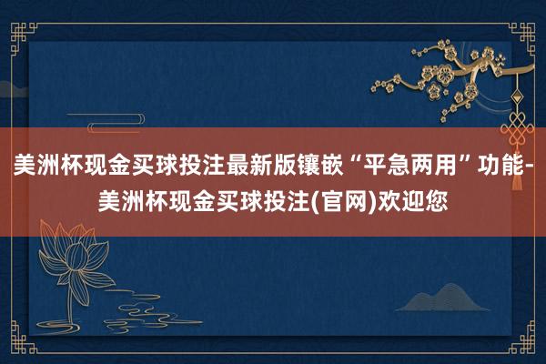美洲杯现金买球投注最新版镶嵌“平急两用”功能-美洲杯现金买球投注(官网)欢迎您