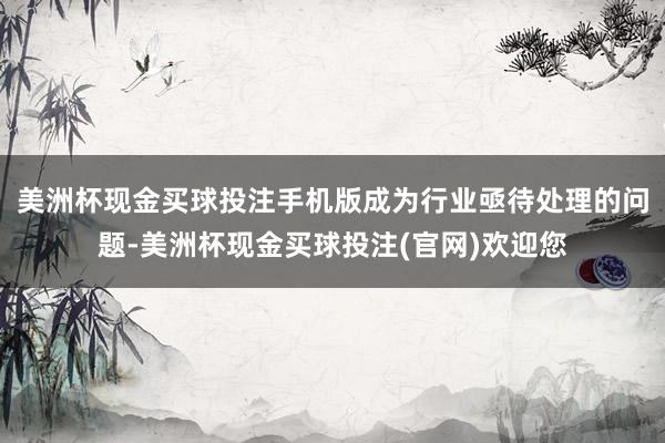 美洲杯现金买球投注手机版成为行业亟待处理的问题-美洲杯现金买球投注(官网)欢迎您