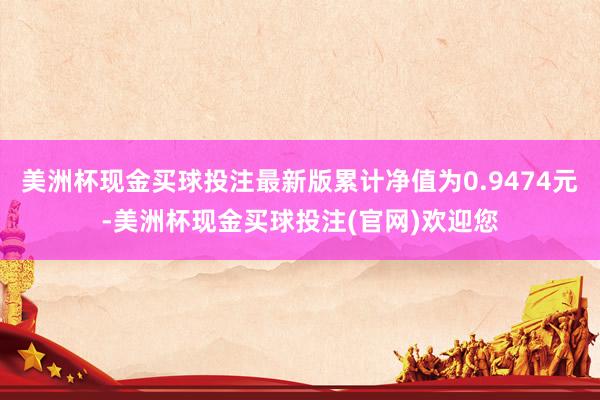 美洲杯现金买球投注最新版累计净值为0.9474元-美洲杯现金买球投注(官网)欢迎您