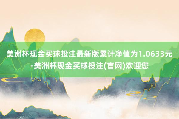 美洲杯现金买球投注最新版累计净值为1.0633元-美洲杯现金买球投注(官网)欢迎您