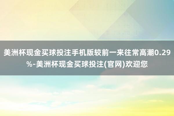 美洲杯现金买球投注手机版较前一来往常高潮0.29%-美洲杯现金买球投注(官网)欢迎您