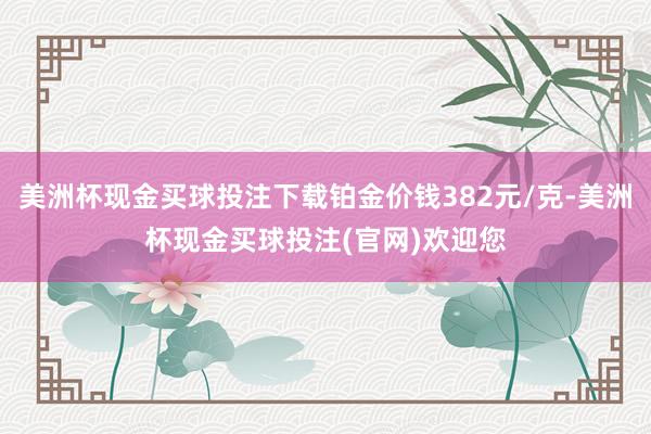 美洲杯现金买球投注下载铂金价钱382元/克-美洲杯现金买球投注(官网)欢迎您