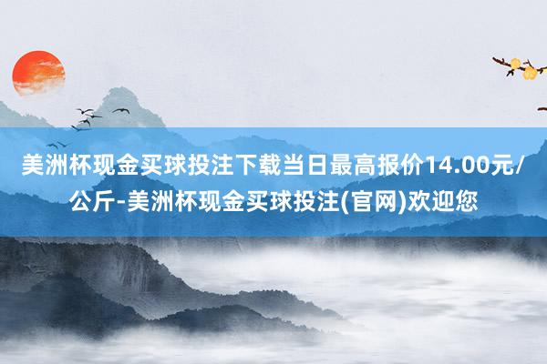 美洲杯现金买球投注下载当日最高报价14.00元/公斤-美洲杯现金买球投注(官网)欢迎您