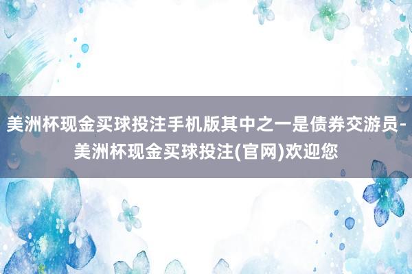 美洲杯现金买球投注手机版其中之一是债券交游员-美洲杯现金买球投注(官网)欢迎您