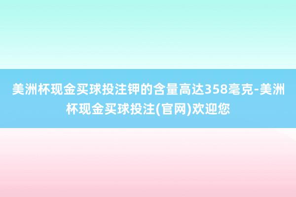 美洲杯现金买球投注钾的含量高达358毫克-美洲杯现金买球投注(官网)欢迎您
