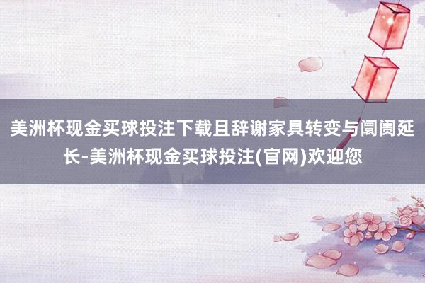 美洲杯现金买球投注下载且辞谢家具转变与阛阓延长-美洲杯现金买球投注(官网)欢迎您