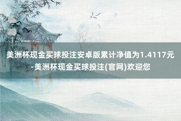 美洲杯现金买球投注安卓版累计净值为1.4117元-美洲杯现金买球投注(官网)欢迎您