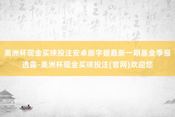 美洲杯现金买球投注安卓版字据最新一期基金季报透露-美洲杯现金买球投注(官网)欢迎您