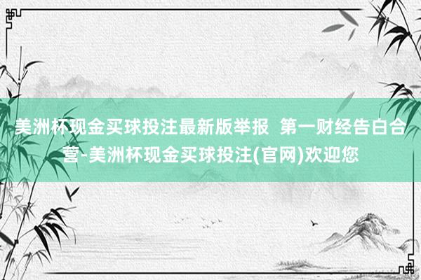 美洲杯现金买球投注最新版举报  第一财经告白合营-美洲杯现金买球投注(官网)欢迎您
